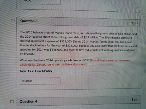 D Question 3 2 pts The 2013 balance sheet of Marias Tennis Shop, Inc., showed long-term debt of $2.5 million, and the 2014 balance sheet showed long-term debt of $2.7 million. The 2014 income statement showed an interest expense of $552,000. During 2014, Marias Tennis Shop, Inc., had a cash flow to stockholders for the year of $305,000. Suppose you also know that the frms net capital spending for 2014 was $846,000, and that the firm reduced its net working capital investment by $92,000 What was the firms 2014 operating cash flow, or OCF? (Round final answer to the nearest whole dollar. Do not round intermediate calculations). Topic: Cash Flow Identity 1411000 8 pts D | Question 4