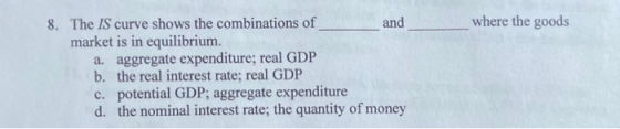 and where the goods 8. The IS curve shows the combinations of market is in equilibrium. a. aggregate expenditure; real GDP b.