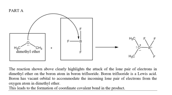 PART A H3C CH3+ : о-в dimethyl ether H3C The reaction shown above clearly highlights the attack of the lone pair of electrons in dimethyl ether on the boron atom in boron trifluoride. Boron trifluoride is a Lewis acid. Boron has vacant orbital to accommodate the incoming lone pair of electrons from the oxygen atom in dimethyl ether. This leads to the formation of coordinate covalent bond in the product.