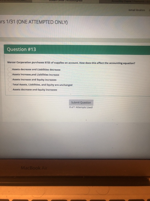 İsmail İbrahim rs 1/31 (ONE ATTEMPTED ONLY) Question #13 Mercer Corporation purchases $725 of supplies on account. How does this affect the accounting equation? Assets decrease and Liabilities decrease Assets increase,and Llabilities increase Assets increase and Equity increases Total Assets, Liabilities, and Equity are unchanged Assets decrease and Equity increases Submit Question 0 of 1 Attempts Used