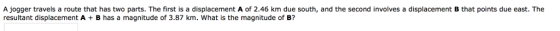 A jogger travels a route that has two parts. The first is a displacement A of 2.46 km due south, and the second involves a displacement B that points due east. The resultant displacement A B has a magnitude of 3.87 km. What is the magnitude of B?