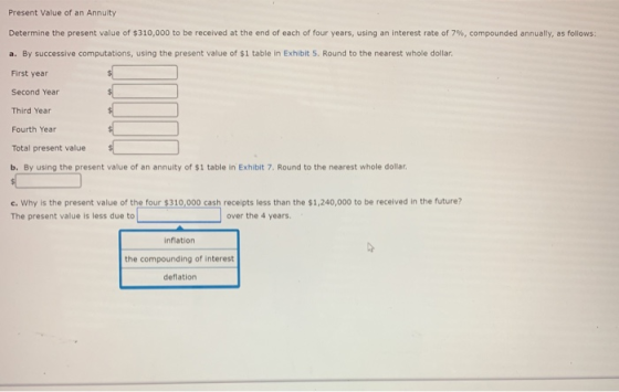 Present Value of an Annuity Determine the present value of $310,000 to be received at the end of each of four years, using an interest rate of 7%, compounded annually, as follows: a. By successive computations, using the present value of $1 table in Exhibit 5. Round to the nearest whole dollar First year Second Year Third Year Fourth Year Total present value b. By using the present value of an annuity of $1 table in Exhibit 7. Round to the nearest whole dollar c. Why is the present value of the four $310,000 cash receipts less than the $1,240,000 to be received in the future? The present value is less due to over the 4 years inflation the compounding of interest deflation