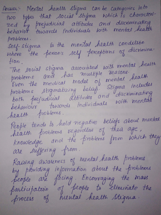 Ansae Mental health stigma Can be categories in to hoo types that souial shgma which is choracteri- zed by prejudicial atitudles and discriminastin behavio tousards Individual hoith mentat o blems ely-stigma ts the mental ealth condilzón where the pesons cebtion.s scimina- on The soual shgma assouated with mental health Even the medical modal o mental problems Stiamabzing beli. Sthigma includas both prefudiual behavious tooordls individuals with nm ludes and dscaimina health oklens People tencls ts hold megative beliets aboul mental knouwledpe anol te obles rom iohich Raising awaenecs omental Realth problems viding information about the problems ing Entouraaiag the mas %Linn nate the ces3