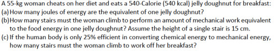 A 55-kg woman cheats on her diet and eats a 540-Calorie (540 kcal) jelly doughnut for breakfast: (a) How many joules of energy are the equivalent of one jelly doughnut? (b)How many stairs must the woman climb to perform an amount of mechanical work equivalent to the food energy in one jelly doughnut? Assume the height of a single stair is 15 cm (c) If the human body is only 25% efficient in converting chemical energy to mechanical energy, how many stairs must the woman climb to work off her breakfast?