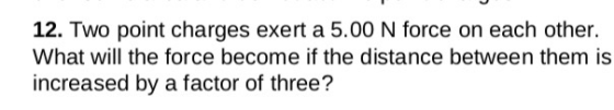 12. Two point charges exert a 5.00 N force on each other. What will the force become if the distance between them is increased by a factor of three?