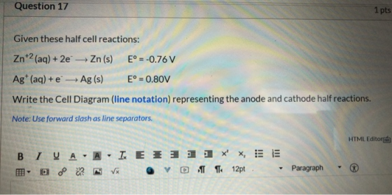 Question 17 1 pts Given these half cell reactions: Zn+2 (aq) + 2e → Zn (s) E = -0.76 V Ag+ (aq) + e Ag (s) E° = 0.80V Write t