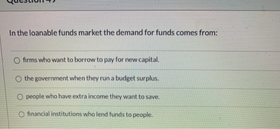 In the loanable funds market the demand for funds comes from: O firms who want to borrow to pay for new capital. O the govern