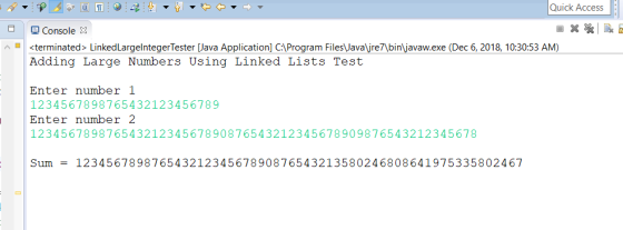 やや Quick Access Console 3 fill inated> LinkedLargelntegesterava Application] CAProgram Files Javare7binljavaw.exe (Dec 6, 2018, 10:30:53 AM) Adding Large Numbers Using Linked Lists Test Enter number 1 1234567898765432123456789 Enter number 2 12345678987654321234567890876543212345678909876543212345678 Sum = 12345678987654321234567890876543213580246808641975335802467