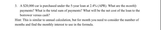 3. A $20,000 car is purchased under the 5-year loan at 2.4% (APR). What are the monthly payments? What is the total sum of payments? What wll be the net cost of the loan to the borrower versus cash? Hint: This is similar to annual calculation, but for month you need to consider the number of months and find the monthly interest to use in the formula