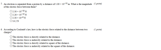 5. An electron is separated from a proton by a distance of 1.00 x 10-10 m. What is the magnitude (1 point) of the electric force between them? O2.30 x 10-18N O2.26 x 1010N O2.30 x 10-8 N 014.2N 6. According to Coulombs law, how is the electric force related to the distance between two(1 point) charges? OThe electric force is directly related to the distance. O The electric force is indirectly related to the distance. OThe electric force is directly related to square of the distance. OThe electric force is indirectly related to the square of the distance.
