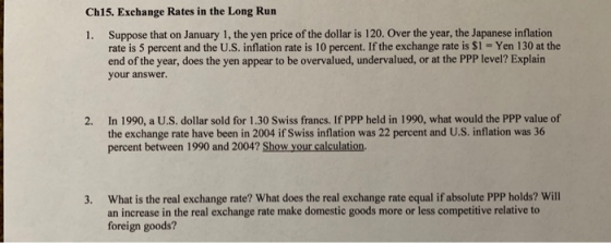 Ch15. Exchange Rates in the Long Run 1. Suppose that on January 1, the yen price of the dollar is 120. Over the year, the Japanese inflation rate is 5 percent and the U.S. inflation rate is 10 percent. If the exchange rate is $1- Yen 130 at the end of the year, does the yen appear to be overvalued, undervalued, or at the PPP level? Explain your answer In 1990, a U.S. dollar sold for 1.30 Swiss francs. If PPP held in 1990, what would the PPP value of the exchange rate have been in 2004 if Swiss inflation was 22 percent and U.S. inflation was 36 percent between 1990 and 2004? Show your calculation. 2. 3. What is the real exchange rate? What does the real exchange rate equal if absolute PPP holds? Will an increase in the real exchange rate make domestic goods more or less competitive relative to foreign goods?