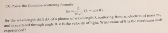 (3) Prove the Compton scattering formula: Δλ--( 1-cos θ) for the wavelength shift Δλ of a photon of wavelength λ scattering from an electron of mass me and is scattered through angle θ, c is the velocity of light. What value of θ is the maximum shift experienced?