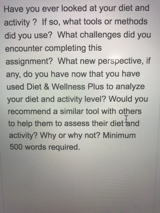 Have you ever looked at your diet and activity? If so, what tools or methods did you use? What challenges did you encounter completing this assignment? What new perspective, if any, do you have now that you have used Diet & Wellness Plus to analyze your diet and activity level? Would you recommend a similar tool with others to help them to assess their dietand activity? Why or why not? Minimum 500 words required