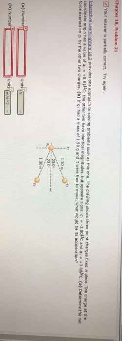 2 Your answer is partially correct. Try again coordinate origin has a value of q force exerted on qi by th active LearningWars 18.2 provides one approach to solving problems such as this one. The drawing shows three point charges fixed in place. The cha e other two charges. (b) If qi had a mass of 1.50 g and it were free to move, what would be its acceleration? +8.51HC; the other two have identical ma gnitudes, but opposite signs: q3.80C and q +3.80HC. (a) Determine the net 1.30 230 30m (a) Number Units [N (b) Numb Units Im/s 2