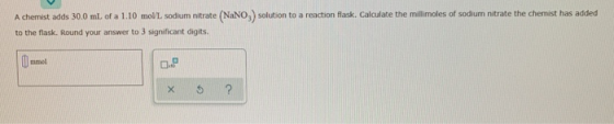 A chemist adds 30.0 ml. of a 1.10 mol/L sodium nitrate (NaNO) solution to a reaction flask. Calculate the millimoles of sodiu
