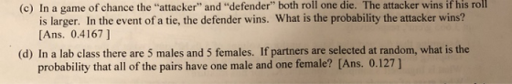 (c) In a game of chance the attacker and defender both roll one die. The attacker wins if his roll is larger. In the event of a tie, the defender wins. What is the probability the attacker wins? Ans. 0.4167] (d) In a lab class there are 5 males and 5 females. If partners are selected at random, what is the probability that all of the pairs have one male and one female? [Ans. 0.127]
