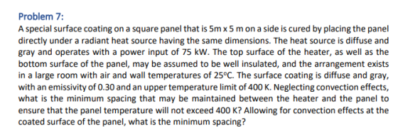 Problem 7: A special surface coating on a square panel that is 5m x5 m on a side is cured by placing the panel directly under a radiant heat source having the same dimensions. The heat source is diffuse and gray and operates with a power input of 75 kW. The top surface of the heater, as well as the bottom surface of the panel, may be assumed to be well insulated, and the arrangement exists in a large room with air and wall temperatures of 25°C. The surface coating is diffuse and gray, with an emissivity of 0.30 and an upper temperature limit of 400 K. Neglecting convection effects, what is the minimum spacing that may be maintained between the heater and the panel to ensure that the panel temperature will not exceed 400 K? Allowing for convection effects at the coated surface of the panel, what is the minimum spacing?
