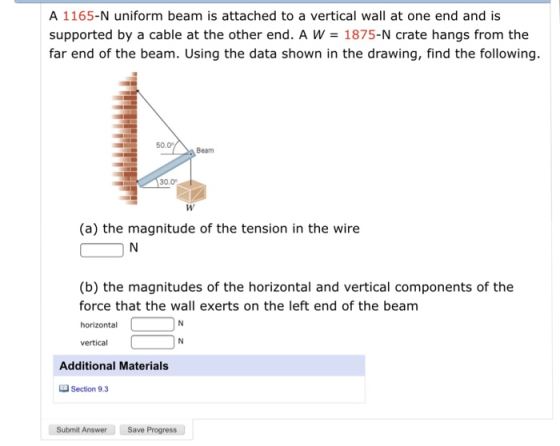 A 1165-N uniform beam is attached to a vertical wall at one end and is supported by a cable at the other end. A W 1875-N crate hangs from the far end of the beam. Using the data shown in the drawing, find the following. 50.0 Beam 30.0 (a) the magnitude of the tension in the wire (b) the magnitudes of the horizontal and vertical components of the force that the wall exerts on the left end of the beam horizontal vertical Additional Materials Section 9.3 Submit Answer Save Progress