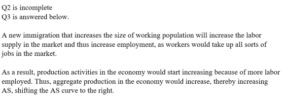 Q2 is incomplete Q3 is answered below. A new immigration that increases the size of working population will increase the labor supply in the market and thus increase employment, as workers would take up all sorts of jobs in the market. As a result, production activities in the economy would start increasing because of more labor employed. Thus, aggregate productio AS, shifting the AS curve to the right. n in the economy would increase, thereby increasing