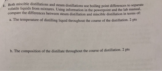 1. Both miscible distillations and steam distillations use boiling point differences to separate volatile liquids from mixtures. Using information in the powerpoint and the lab manual, compare the differences between steam distillation and miscible distillation in terms of: a. The temperature of distilling liquid throughout the course of the distillation. 2 pts b. The composition of the distillate throughout the course of distillation. 2 pts