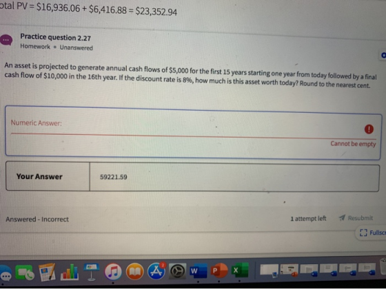otal PV = $16,936.06 + $6,416.88 = $23,352.94 . Practice question 2.27 Homework • Unanswered An asset is projected to generat