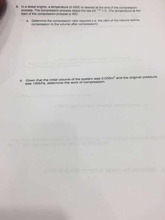 8. In a diesel engine, a temperature of 450C is desired at the end of the compression process. The compression process obeys the law pvC. The temperature at the start of the compression process is 40C. a. Determine the compression ratio required (ie. the ratio of the volume before compression to the volume after compression) b. Given that the initial volume of the system was o.035m2 and the original pressure was 100kPa, determine the work of compression.
