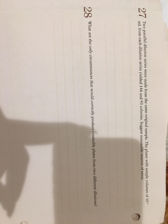 Two parallel dilution series were made from the same original sample. The plates with sample volumes of 10- mL from e ach dilution series yielded 144 and 93 colonies. Suggest reasonable sources of error. What are the only circumstances that would correctly produce countable plates from two different dilutions?