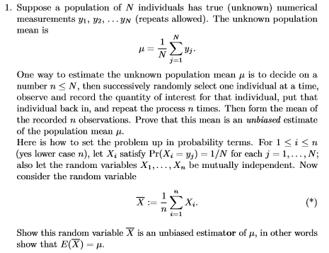 1. Suppose a population of N individuals has true (unknown) numerical measurements yi, y2, …YN (repeats allowed). The unknown population mean 1S yj One way to estimate the unknown population mean μ is to decide on a number nS N, then successively randomly select one individual at a time, observe and record the quantity of interest for that individual, put that individual back in, and repeat the process n times. Then form the mean of the recorded n observations. Prove that this mean is an unbiased estimate of the population mean μ. Here is how to set the problem up in probability terms. For 1 i<n (yes lower case n), let Xj satisfy Pr(X-yj) 1/N for each j- 1,...,N; also let the random variables Xi,..., X, be mutually independent. Now consider the random variable i=1 Show this ra variable X is an unbiased estimator of u, in other words show that E(X)-