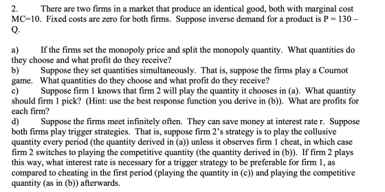 2. There are two firms in a market that produce an identical good, both with marginal cost MC=10. Fixed costs are zero for bo