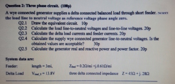 Question 2: Three phase circuit. (100p) A wye connected generator supplies a delta connected balanced load through short feeder. seree the load line to neutral voltage as reference voltage phase angle zero. 02.1 Q2.2 Q2.3 Q2.4 Draw the equivalent circuit. 10p Calculate the load line-to-neutral voltages and line-to-line voltages. 20p Calculate the delta load currents and feeder currents. 20p Calculate the supply wye connected generator line-to-neutral voltages. Is the obtained values are acceptable? Calculate the generator real and reactive power and power factor. 20p 30p Q2.5 System data are: Feeder: length = 3mi. Delta Load V--.-13.8V three delta connected impedance Z=4SQtj28Ω