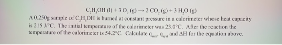 C,H,OH (l) + 3 0, (g) 2 CO(g) + 3 H,0 (g) A 0.250g sample of C,H,OH is burned at constant pressure in a calorimeter whose hea