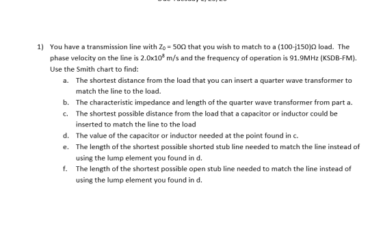 1) You have a transmission line with Zo = 500 that you wish to match to a (100-j150) load. The phase velocity on the line is