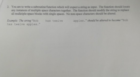 2. You are to write a subroutine/function which will expect a string as input. The function should locate any instances of multiple space characters together. The function should modify the string to replace all mulktiple-space blocks with single spaces. No non-space characters should be altered Example: The string Bob has twelve has twelve apples. apples. should be altered to become Bob