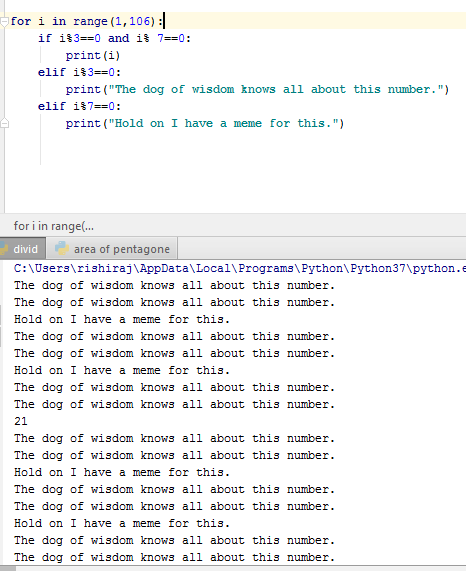 for i in range (1,106): print(i) print (The dog of wisdom knows all about this number. print (Hold on I have a meme for this.) for i in range(.. divid C:NUsers\rishiraj AppData\Local\Programs\ Python\ Python37\python.e The dog of wisdom knows all about this number The dog of wisdom knows all about this number Hold on I have a meme for this. The dog of wisdom knows all about this number The dog of wisdom knows all about this number Hold on I have a meme for this. The dog of wisdom knows all about this numbe:r The dog of wisdom knows all about this number 21 The dog of wisdom knows all about this number The dog of wisdom knows all about this numbe:r Hold on I have a meme for The dog of wisdom knows all about this number The dog of wisdom knows all about this number Hold on I have a meme for this. The dog of wisdom knows all about this number The dog of wisdom knows all about this number area of pentagone this