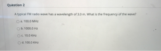Question 2 A typical FM radio wave has a wavelength of 3.0 m. What is the frequency of the wave? O a. 100.0 MHZ b. 1000.0 Hz