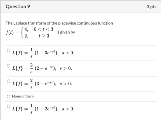 Question 9 3 pts The Laplace transform of the piecewise continuous function 4, 0<t <3 f(t) is given by t> 3 (2, L{f} = { (1 –