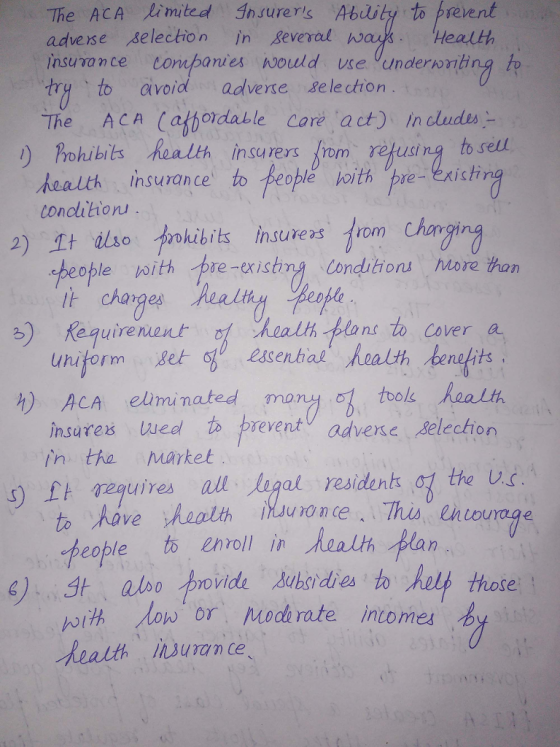 The ACA limited Insurers blity to prevent adverse selection in everal wa insuvance tompanies would e Vunderwnting to try、to avoid adverse selection Health The ACA (afbordable core act) In dludes ) hhibis Realth insarers from rejusina to sel health insurance to feoble joithupretni stir concihon 2) It uso trokibits insurers すrom Chorror beople with pre-existmg conditions More han charges Realt uniform 6b essentialhoalth.bentits insares wedl preventadvee Selection ) Requirenent f health plans to Cover a thole Raalh h) ACA eluiminated mony in the Market s) £t TRquiresA all legal residents the Ug to have health people t enoll in Aaalih lan low or od rate intomes OV h suran ce