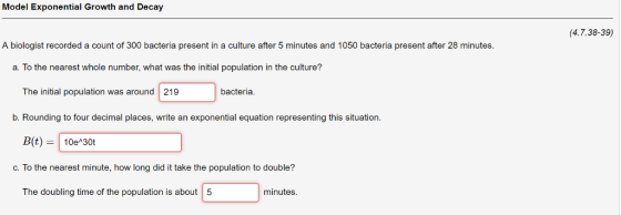 Model Exponential Growth and Decay (4.7.38-39) A biologist recorded a count of 300 bacteria present in a culture after 5 minutes and 1050 bacteria present after 28 minutes. a. To the nearest whole number, what was the initial population in the culture? The initial population was around 219 bacteria b. Rounding to four decimal places, write an exponential equation representing this situation. B(t) 10e 30t c. To the nearest minute, how long did it take the population to double? The doubling time of the population is about 5 minutes.