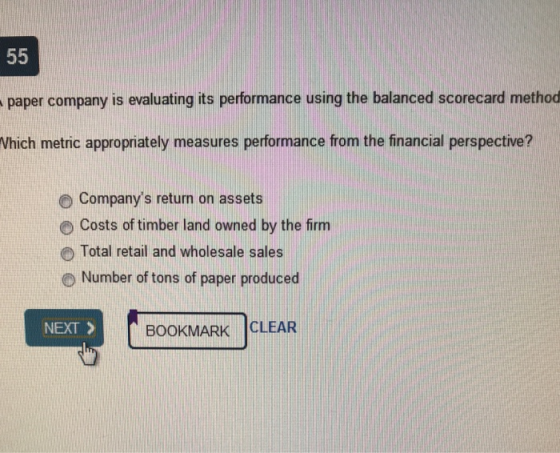 paper company is evaluating its performance using the balanced scorecard method Which metric appropriately measures performance from the financial perspective? O Companys return on assets O Costs of timber land owned by the firm Total retail and wholesale sales O Number of tons of paper produced NEXT > BOOKMARK CLEAR