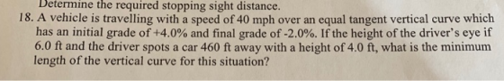 Determine the required stopping sight distance. 18. A vehicle is travelling with a speed of 40 mph over an equal tangent vertical curve which has an initial grade of +4.0% and final grade of-2.000. If the height of the drivers eye if 6.0 ft and the driver spots a car 460 ft away with a height of 4.0 ft, what is the minimum length of the vertical curve for this situation?