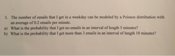 The number of emails that I get in a weekday can be modeled by a Poisson distribution with an average of 0.2 emails per minute. What is the probability that I get no emails in an interval of length 5 minutes? What is the probability that I get more than 3 emails in an interval of length 10 minutes? 3. a) b)