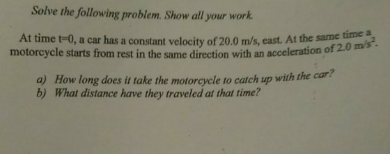 Solve the following problem. Show all your work At time t-0, a car has a constant velocity of 20.0 m/s, east. At the same motorcycle starts from rest in the same direction with an acceleration o time a f 2.0 a) How long does it take the motorcycle to catch up with the car b) What distance have they traveled at that time?
