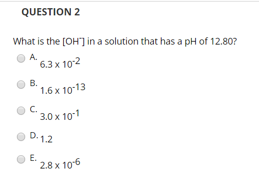 QUESTION 2 What is the [OH ] in a solution that has a pH of 12.80? A. 6.3 x 10-2 O B. 1.6 x 10:13 043.0x 102 OD. 1.2 E. 2.8 x