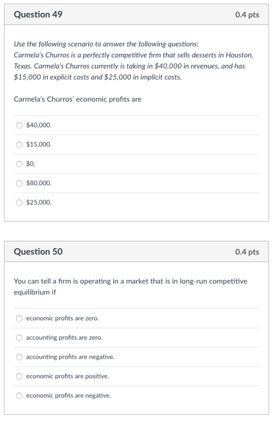 Question 49 0.4 pts Use the following scenario to answer the following questions: Carmelas Churros is a perfectly competitive firm that sells desserts in Houston Texas. Carmelas Churros currently is taking in $40,000 in revenues, and has $15,000 in explicit costs and $25,000 in implicit costs. Carmelas Churros economic profits are O$40,000 O $15,000 O $80,000 O $25,000 Question 50 0.4 pts You can tell a firm is operating in a market that is in long-run competitive equilibrium if economic profits are zero accounting profits are zero accounting profits are negative economic profits are positive economic profits are negative
