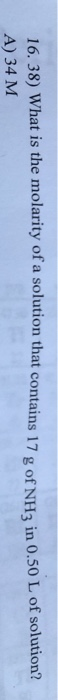 16, 38) What is the molarity of a solution that contains 17 g of NHa in 0.50 L of solution? A) 34 M