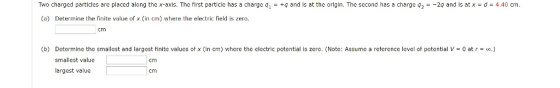 Two charged particles are placed along the x-axls. The first particle has a charge q+q and Is at the origin. The second has a charge q2-2q and is at x d 4.40 cm (a) Determine the finite vale of x (in cm) where the electric field is zero. cmm (b) Determine the smallest and largest finite values of x (in cm) where the electric potential is zero. (Note: Assume a reference level of potential V- 0 at r) smallest value largest value