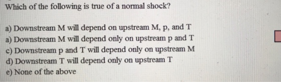 Which of the following is true of a normal shock? a) Downstream M will depend on upstream M, p, and T a) Downstream M will depend only on upstream p and T c) Downstream p and T will depend only on upstream M d) Downstream T will depend only on upstream T e) None of the above