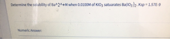 Determine the solubility of Ba121+M when 0.0100M of KIO3 satuarates Ba(103)2. Ksp = 1.57E-9 Numeric Answer: