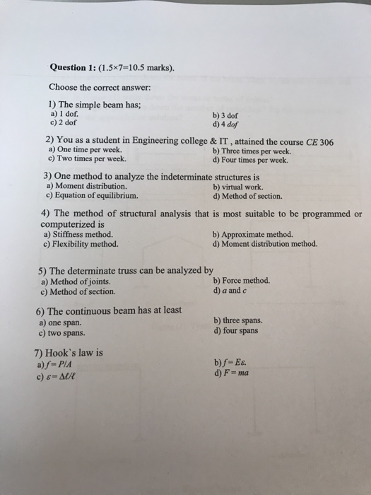 Question 1: (1.5x7-10.5 marks). Choose the correct answer 1) The simple beam has; a) 1 dof b) 3 dof d) 4 dof c) 2 dof 2) You as a student in Engineering college & IT, attained the course CE 306 a) One time per week. b) Three times per week. c) Two times per week. d) Four times per week 3) One method to analyze the indeterminate structures is a) Moment distribution. b) virtual work. d) Method of section. c) Equation of equilibrium. 4) The method of structural analysis that is most suitable to be programmed or computerized is a) Stiffness method. c) Flexibility method. b) Approximate method. d) Moment distribution method. 5) The determinate truss can be analyzed by a) Method of joints. c) Method of section. b) Force method. d) a and c 6) The continuous beam has at least a) one span. c) two spans. b) three spans. d) four spans 7) Hooks law is b)f-Es. d) F- ma a)f- PIA c) Al/