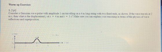Warm-up Exercises 1. [lpt] Consider a Gaussian wave pulse with amplitude 1 cm trarelling on a 4 m long string with two fixed ends, as shown. If the warve travels at 2 ms, then what is the displacement y at x = 4 m and-l s? Make sure you can explain your reasoning in terms of the physics of wate reflections and superposition. y fets